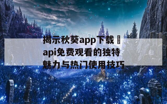 揭示秋葵app下载汅api免费观看的独特魅力与热门使用技巧