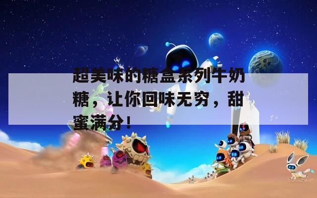 超美味的糖盒系列牛奶糖，让你回味无穷，甜蜜满分！