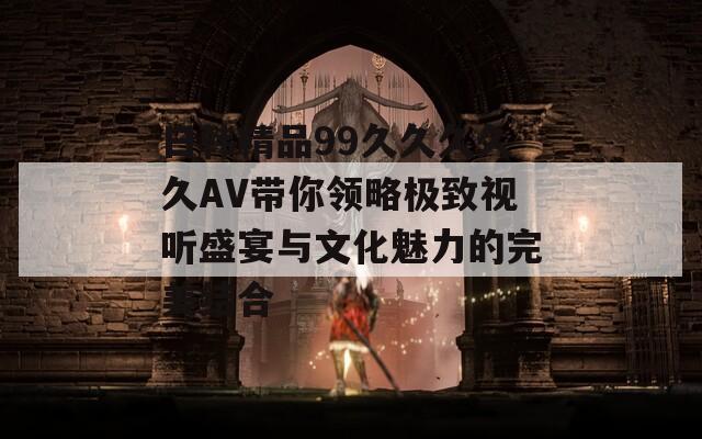 日韩精品99久久久久久AV带你领略极致视听盛宴与文化魅力的完美结合