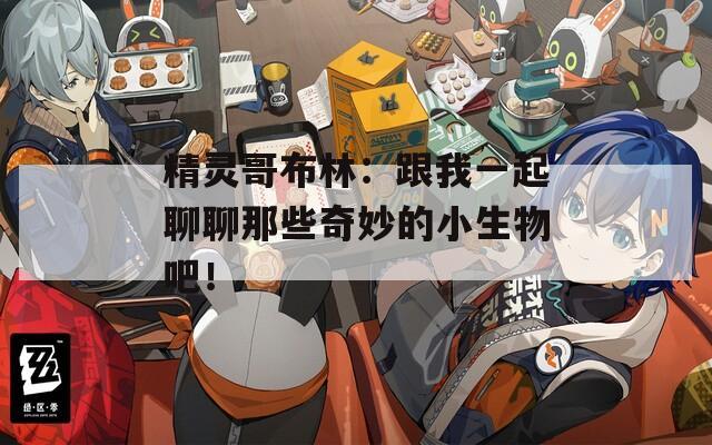 精灵哥布林：跟我一起聊聊那些奇妙的小生物吧！
