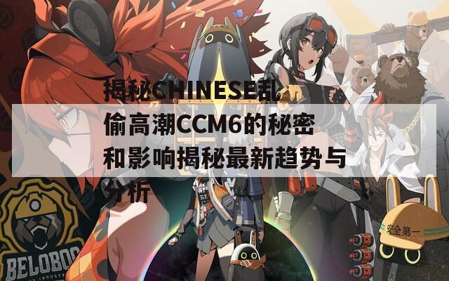 揭秘CHINESE乱偷高潮CCM6的秘密和影响揭秘最新趋势与分析