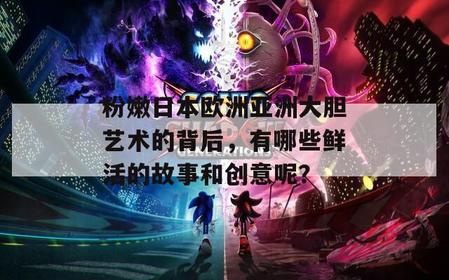 粉嫩日本欧洲亚洲大胆艺术的背后，有哪些鲜活的故事和创意呢？