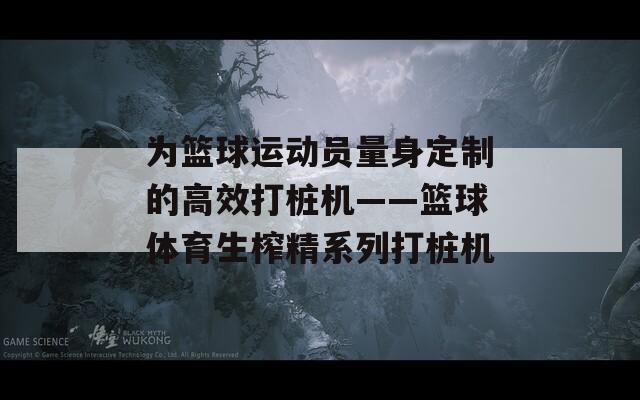 为篮球运动员量身定制的高效打桩机——篮球体育生榨精系列打桩机