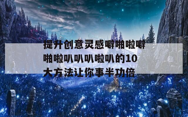 提升创意灵感噼啪啦噼啪啦叭叭叭啦叭的10大方法让你事半功倍