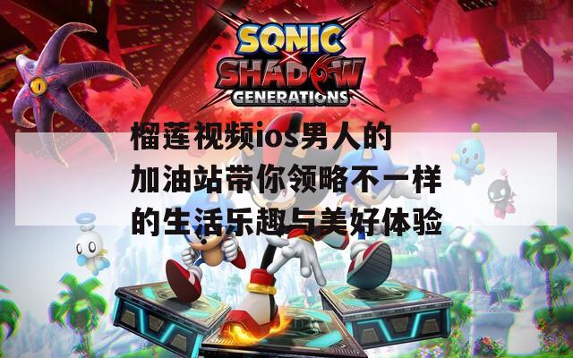 榴莲视频ios男人的加油站带你领略不一样的生活乐趣与美好体验