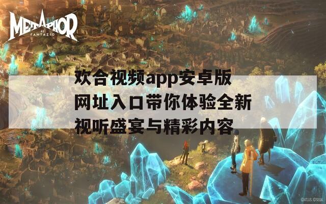欢合视频app安卓版网址入口带你体验全新视听盛宴与精彩内容