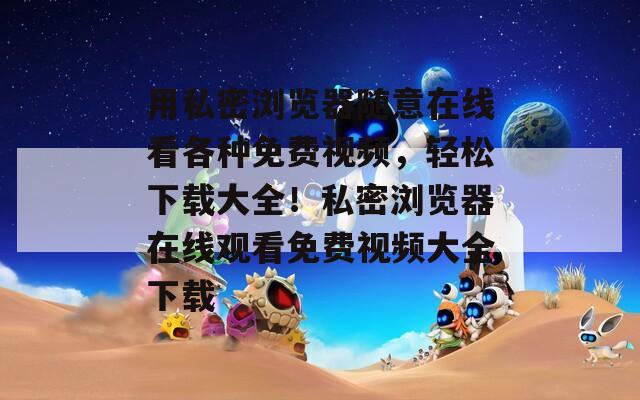 用私密浏览器随意在线看各种免费视频，轻松下载大全！私密浏览器在线观看免费视频大全下载