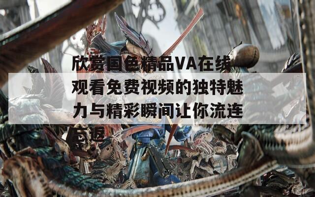 欣赏国色精品VA在线观看免费视频的独特魅力与精彩瞬间让你流连忘返