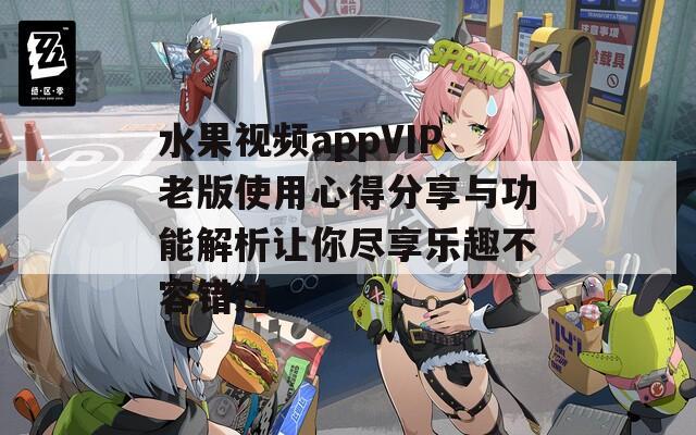 水果视频appVIP老版使用心得分享与功能解析让你尽享乐趣不容错过