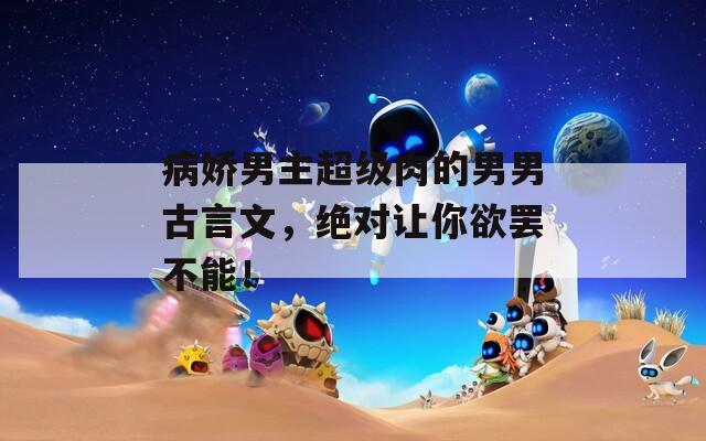 病娇男主超级肉的男男古言文，绝对让你欲罢不能！