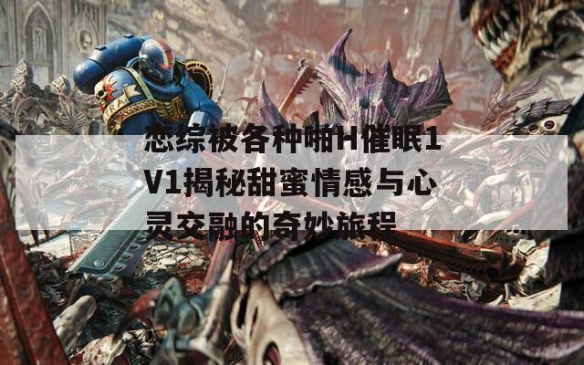 恋综被各种啪H催眠1V1揭秘甜蜜情感与心灵交融的奇妙旅程