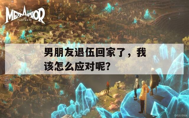 男朋友退伍回家了，我该怎么应对呢？