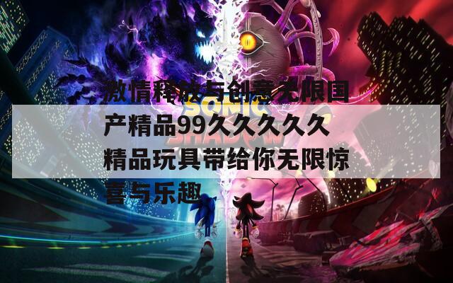 激情释放与创意无限国产精品99久久久久久精品玩具带给你无限惊喜与乐趣