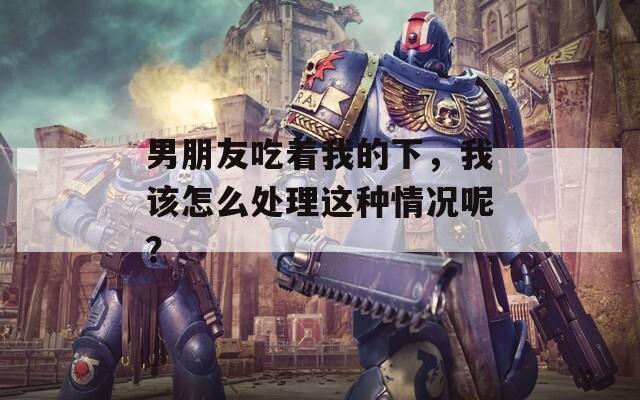男朋友吃着我的下，我该怎么处理这种情况呢？