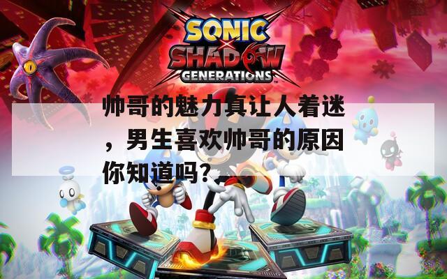 帅哥的魅力真让人着迷，男生喜欢帅哥的原因你知道吗？
