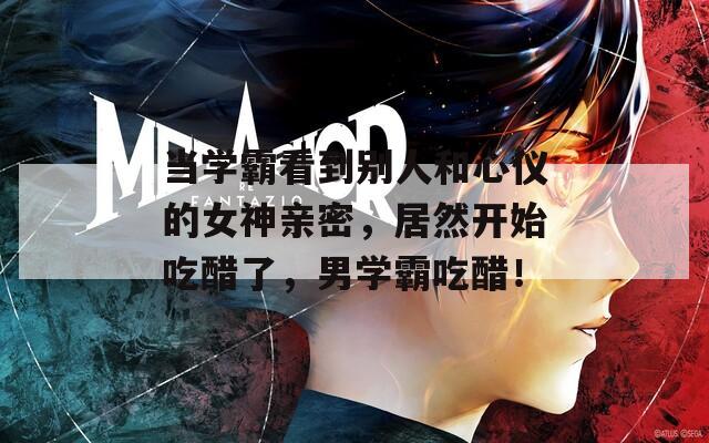 当学霸看到别人和心仪的女神亲密，居然开始吃醋了，男学霸吃醋！