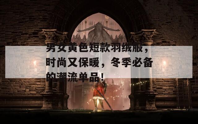 男女黄色短款羽绒服，时尚又保暖，冬季必备的潮流单品！