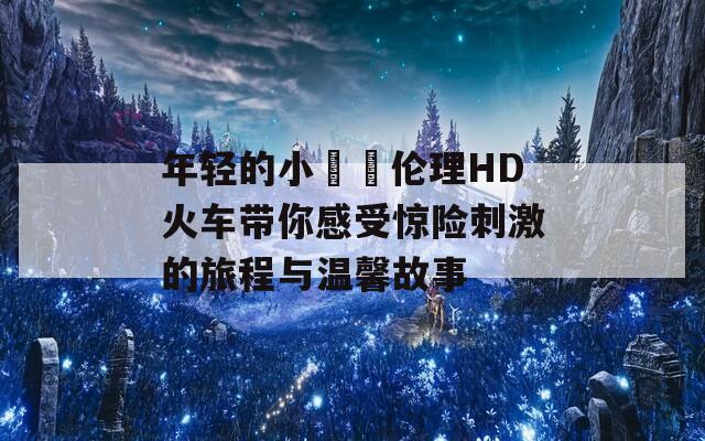 年轻的小妺妺伦理HD火车带你感受惊险刺激的旅程与温馨故事