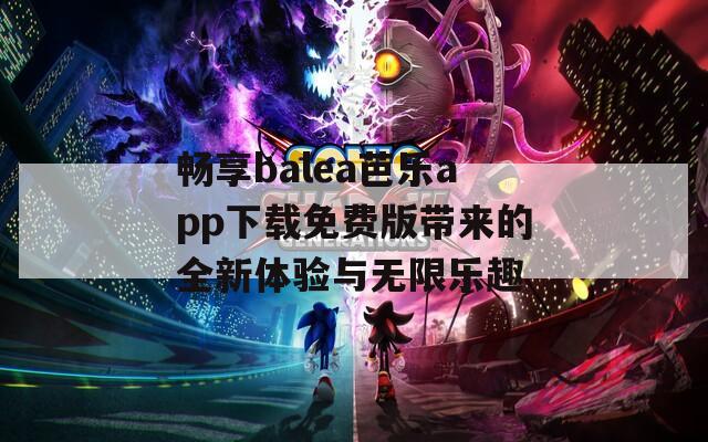 畅享balea芭乐app下载免费版带来的全新体验与无限乐趣