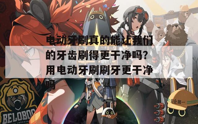 电动牙刷真的能让我们的牙齿刷得更干净吗？用电动牙刷刷牙更干净吗