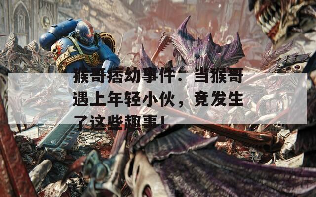 猴哥痞幼事件：当猴哥遇上年轻小伙，竟发生了这些趣事！