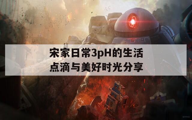 宋家日常3pH的生活点滴与美好时光分享