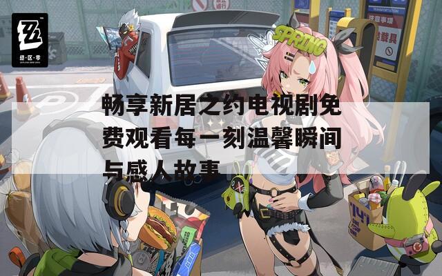 畅享新居之约电视剧免费观看每一刻温馨瞬间与感人故事