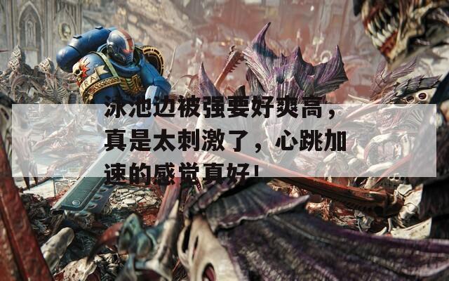 泳池边被强要好爽高，真是太刺激了，心跳加速的感觉真好！
