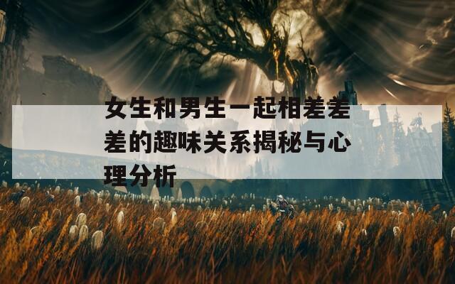 女生和男生一起相差差差的趣味关系揭秘与心理分析
