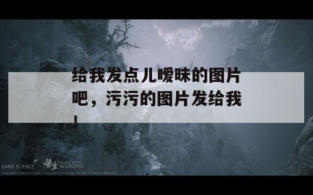 给我发点儿暧昧的图片吧，污污的图片发给我！