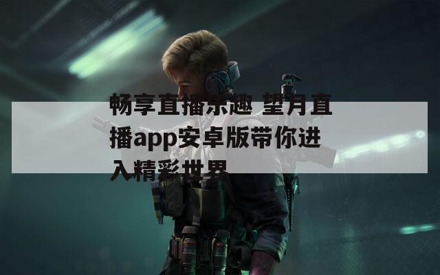畅享直播乐趣 望月直播app安卓版带你进入精彩世界