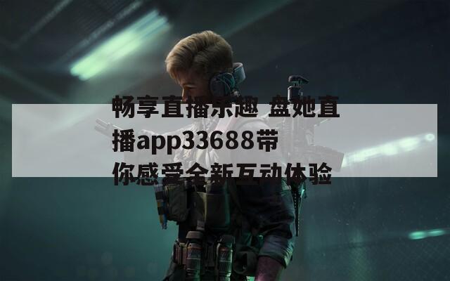 畅享直播乐趣 盘她直播app33688带你感受全新互动体验