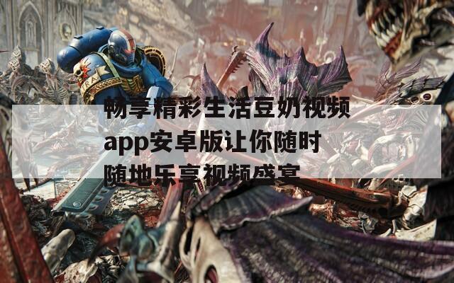 畅享精彩生活豆奶视频app安卓版让你随时随地乐享视频盛宴
