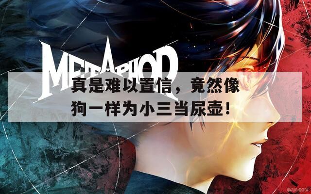 真是难以置信，竟然像狗一样为小三当尿壶！