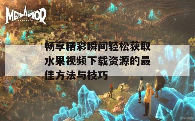 畅享精彩瞬间轻松获取水果视频下载资源的最佳方法与技巧