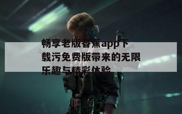 畅享老版香蕉app下载污免费版带来的无限乐趣与精彩体验