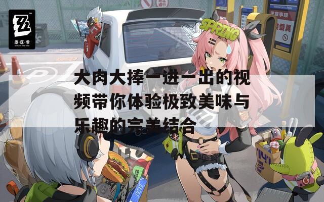 大肉大捧一进一出的视频带你体验极致美味与乐趣的完美结合