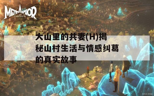 大山里的共妻(H)揭秘山村生活与情感纠葛的真实故事
