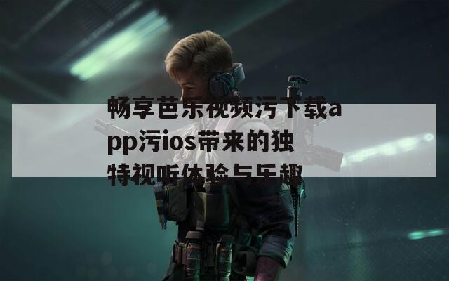 畅享芭乐视频污下载app污ios带来的独特视听体验与乐趣