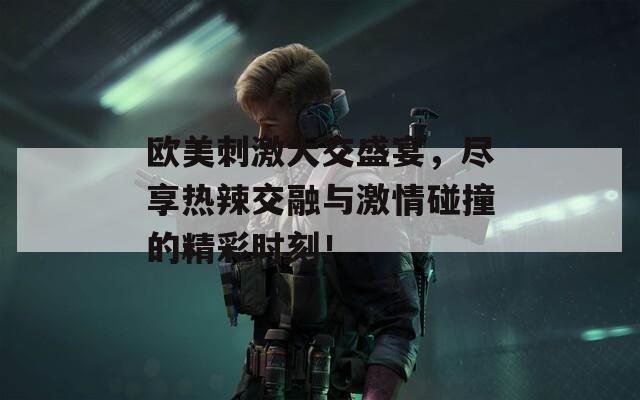 欧美刺激大交盛宴，尽享热辣交融与激情碰撞的精彩时刻！