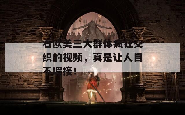 看欧美三大群体疯狂交织的视频，真是让人目不暇接！