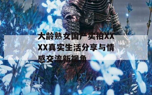 大龄熟女国产实拍XXXX真实生活分享与情感交流新视角