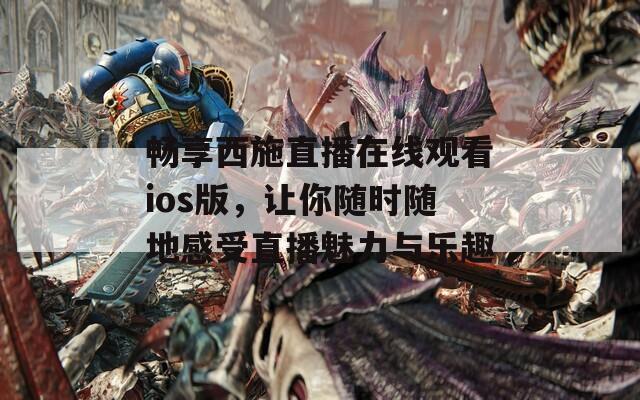 畅享西施直播在线观看ios版，让你随时随地感受直播魅力与乐趣