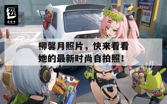 柳馨月照片，快来看看她的最新时尚自拍照！