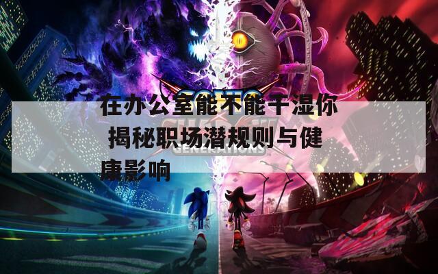 在办公室能不能干湿你 揭秘职场潜规则与健康影响