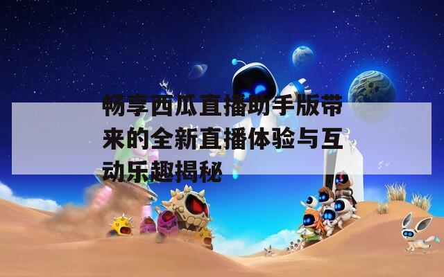 畅享西瓜直播助手版带来的全新直播体验与互动乐趣揭秘