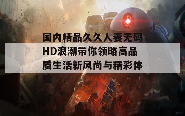 国内精品久久人妻无码HD浪潮带你领略高品质生活新风尚与精彩体验