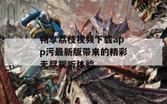 畅享荔枝视频下载app污最新版带来的精彩无尽视听体验