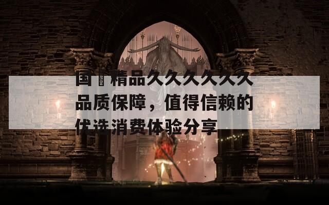 国産精品久久久久久久品质保障，值得信赖的优选消费体验分享
