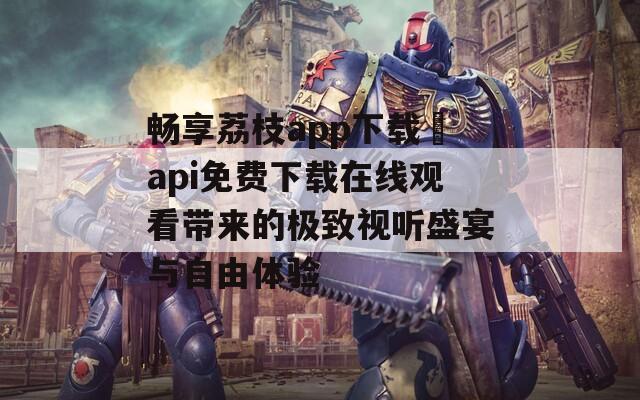 畅享荔枝app下载汅api免费下载在线观看带来的极致视听盛宴与自由体验